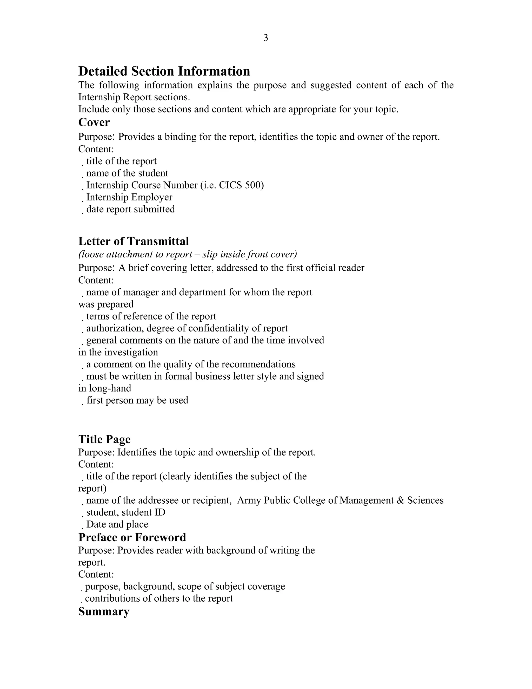 3


Detailed Section Information
The following information explains the purpose and suggested content of each of the
Internship Report sections.
Include only those sections and content which are appropriate for your topic.
Cover
Purpose: Provides a binding for the report, identifies the topic and owner of the report.
Content:
  title of the report
   name of the student
    Internship Course Number (i.e. CICS 500)
 Internship Employer
 date report submitted
9 – Guidelines for Writing Internship Reports
Letter of Transmittal
(loose attachment to report – slip inside front cover)
Purpose: A brief covering letter, addressed to the first official reader
Content:
     name of manager and department for whom the report
was prepared
  terms of reference of the report
  authorization, degree of confidentiality of report
  general comments on the nature of and the time involved
in the investigation
   a comment on the quality of the recommendations
    must be written in formal business letter style and signed
in long-hand
    first person may be used


Title Page
Purpose: Identifies the topic and ownership of the report.
Content:
   title of the report (clearly identifies the subject of the
report)
  name of the addressee or recipient, Army Public College of Management & Sciences
    student, student ID
     Date and place
Preface or Foreword
Purpose: Provides reader with background of writing the
report.
Content:
  purpose, background, scope of subject coverage
  contributions of others to the report
Summary
 