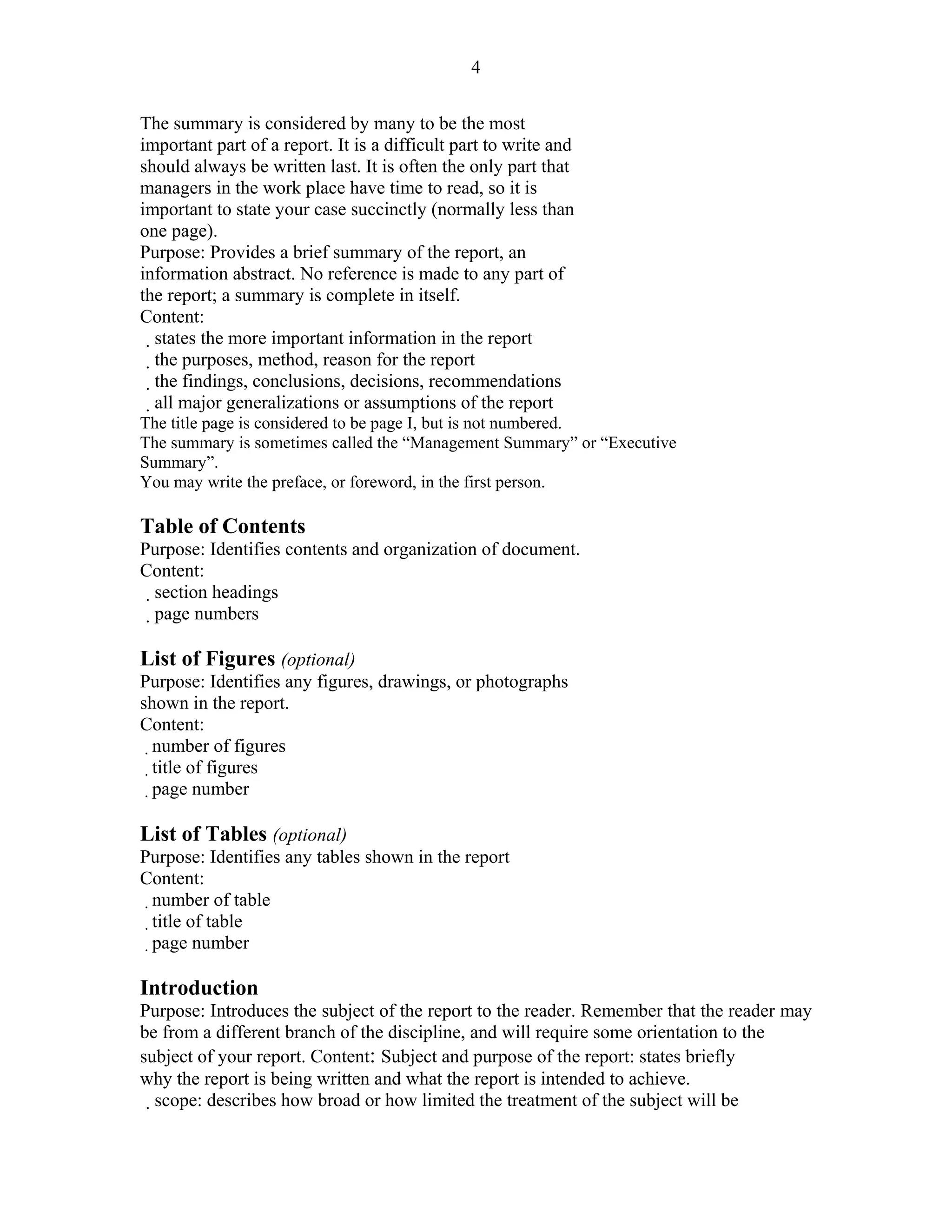 4

The summary is considered by many to be the most
important part of a report. It is a difficult part to write and
should always be written last. It is often the only part that
managers in the work place have time to read, so it is
important to state your case succinctly (normally less than
one page).
Purpose: Provides a brief summary of the report, an
information abstract. No reference is made to any part of
the report; a summary is complete in itself.
Content:
  states the more important information in the report
   the purposes, method, reason for the report
    the findings, conclusions, decisions, recommendations
     all major generalizations or assumptions of the report
The title page is considered to be page I, but is not numbered.
The summary is sometimes called the “Management Summary” or “Executive
Summary”.
You may write the preface, or foreword, in the first person.
10 – Guidelines for Writing Technical Reports
Table of Contents
Purpose: Identifies contents and organization of document.
Content:
 section headings
  page numbers

List of Figures (optional)
Purpose: Identifies any figures, drawings, or photographs
shown in the report.
Content:
  number of figures
  title of figures
  page number

List of Tables (optional)
Purpose: Identifies any tables shown in the report
Content:
 number of table
 title of table
 page number

Introduction
Purpose: Introduces the subject of the report to the reader. Remember that the reader may
be from a different branch of the discipline, and will require some orientation to the
subject of your report. Content: Subject and purpose of the report: states briefly
why the report is being written and what the report is intended to achieve.
  scope: describes how broad or how limited the treatment of the subject will be
  
 