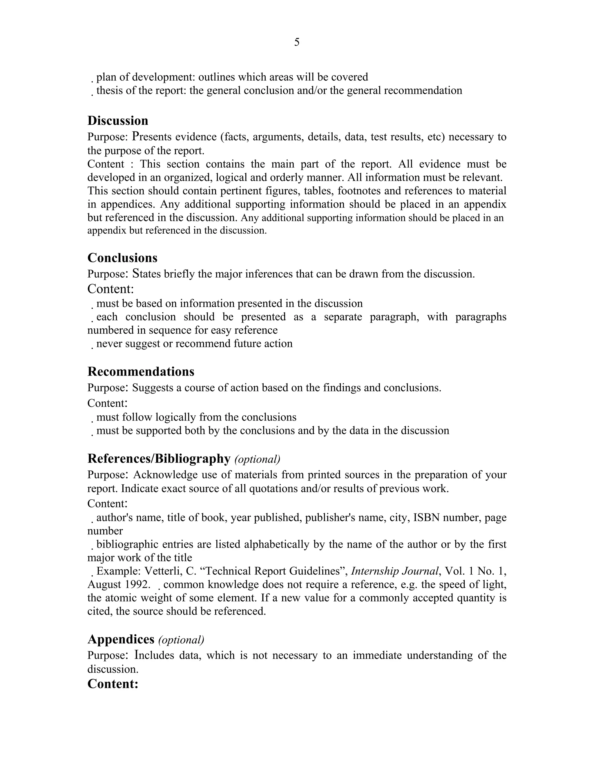 5

  plan of development: outlines which areas will be covered
   thesis of the report: the general conclusion and/or the general recommendation

Discussion
Purpose: Presents evidence (facts, arguments, details, data, test results, etc) necessary to
the purpose of the report.
Content : This section contains the main part of the report. All evidence must be
developed in an organized, logical and orderly manner. All information must be relevant.
This section should contain pertinent figures, tables, footnotes and references to material
in appendices. Any additional supporting information should be placed in an appendix
but referenced in the discussion. Any additional supporting information should be placed in an
appendix but referenced in the discussion.
9 – Guidelines for Writing Internship Reports
Conclusions
Purpose: States briefly the major inferences that can be drawn from the discussion.
Content:
    must be based on information presented in the discussion
   each conclusion should be presented as a separate paragraph, with paragraphs
numbered in sequence for easy reference
  never suggest or recommend future action

Recommendations
Purpose: Suggests a course of action based on the findings and conclusions.
Content:
  must follow logically from the conclusions
  must be supported both by the conclusions and by the data in the discussion

References/Bibliography (optional)
Purpose: Acknowledge use of materials from printed sources in the preparation of your
report. Indicate exact source of all quotations and/or results of previous work.
Content:
  author's name, title of book, year published, publisher's name, city, ISBN number, page
number
   bibliographic entries are listed alphabetically by the name of the author or by the first
major work of the title
    Example: Vetterli, C. “Technical Report Guidelines”, Internship Journal, Vol. 1 No. 1,
August 1992. common knowledge does not require a reference, e.g. the speed of light,
the atomic weight of some element. If a new value for a commonly accepted quantity is
cited, the source should be referenced.

Appendices (optional)
Purpose: Includes data, which is not necessary to an immediate understanding of the
discussion.
Content:
 
