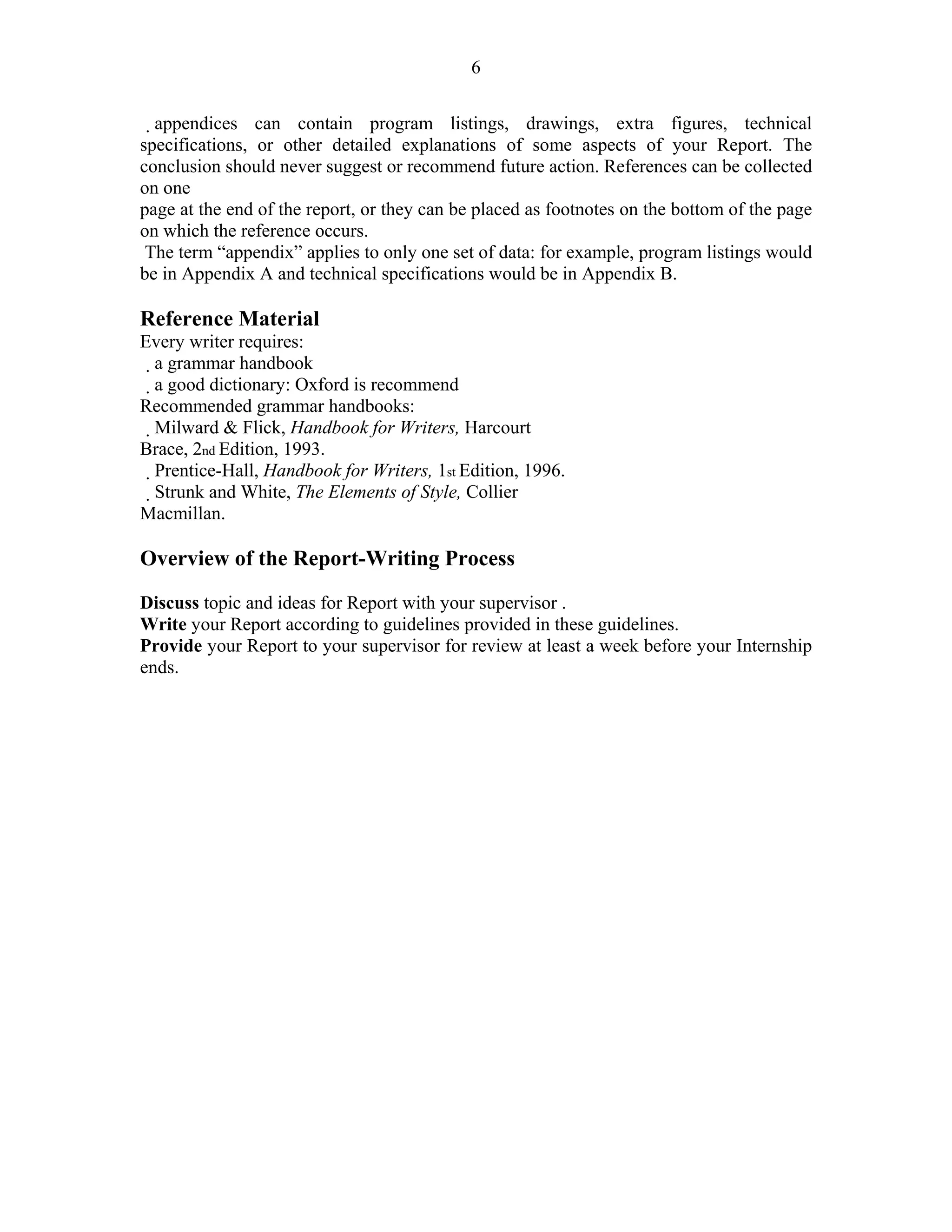 6

  appendices can contain program listings, drawings, extra figures, technical
specifications, or other detailed explanations of some aspects of your Report. The
conclusion should never suggest or recommend future action. References can be collected
on one
page at the end of the report, or they can be placed as footnotes on the bottom of the page
on which the reference occurs.
 The term “appendix” applies to only one set of data: for example, program listings would
be in Appendix A and technical specifications would be in Appendix B.
9 – Guidelines for Writing Internship Reports
Reference Material
Every writer requires:
   a grammar handbook
    a good dictionary: Oxford is recommend
Recommended grammar handbooks:
     Milward & Flick, Handbook for Writers, Harcourt
Brace, 2nd Edition, 1993.
      Prentice-Hall, Handbook for Writers, 1st Edition, 1996.
  Strunk and White, The Elements of Style, Collier
Macmillan.
9 – Guidelines for Writing Internship Reports
Overview of the Report-Writing Process
Define topic.
Discuss topic and ideas for Report with your supervisor .
Write your Report according to guidelines provided in these guidelines.
Provide your Report to your supervisor for review at least a week before your Internship
ends.
 
