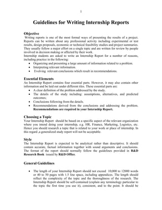 1


        Guidelines for Writing Internship Reports

Objective
 Writing reports is one of the most formal ways of presenting the results of a project.
Reports can be written about any professional activity including experimental or test
results, design proposals, economic or technical feasibility studies and project summaries.
They usually follow a major effort on a single topic and are written for review by people
involved in decision making or affected by their work.
Internship students are asked to write an Internship Report for a number of reasons,
including practice in the following:
    • Organizing and presenting a large amount of information related to a problem.
    • Interpreting relevant information.
    • Evolving relevant conclusions which result in recommendations.

Essential Elements
An Internship Report contains four essential parts. However, it may also contain other
information and be laid out under different tiles. These essential parts are:
    • A clear definition of the problem addressed by the study.
    • The details of the study including: assumptions, alternatives, and predicted
       outcomes;
    • Conclusions following from the details.
    • Recommendations derived from the conclusions and addressing the problem.
       Recommendations are required in your Internship Report.
9 – Guidelines for Writing Internship Reports
Choosing a Topic
Your Internship Report should be based on a specific aspect of the relevant organization
where you intend doing your internship, e.g. HR, Finance, Marketing, Logistics, etc.
Hence you should research a topic that is related to your work or place of internship. In
this regard ,a generalized study report will not be acceptable.

Style
The Internship Report is expected to be analytical rather than descriptive. It should
contain accurate, factual information together with sound arguments and conclusions.
The format of the report should normally follow the guidelines provided in R&D
Research Book issued by R&D Office.

General Guidelines

   •    The length of your Internship Report should not exceed 10,000 to 12000 words
        or 40 to 50 pages with 1.5 line space, including appendices. The length should
        reflect the complexity of the topic and the thoroughness of the research. The
        Internship Report should be self-contained (explain any terminology particular to
        the topic the first time you use it), consistent, and to the point. It should be
 