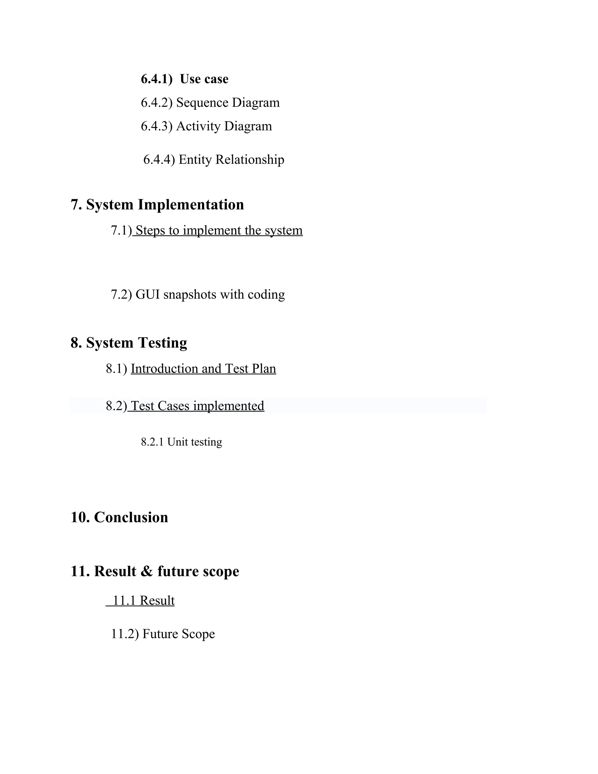 6.4.1) Use case
6.4.2) Sequence Diagram
6.4.3) Activity Diagram
6.4.4) Entity Relationship
7. System Implementation
7.1) Steps to implement the system
7.2) GUI snapshots with coding
8. System Testing
8.1) Introduction and Test Plan
8.2) Test Cases implemented
8.2.1 Unit testing
10. Conclusion
11. Result & future scope
11.1 Result
11.2) Future Scope
 