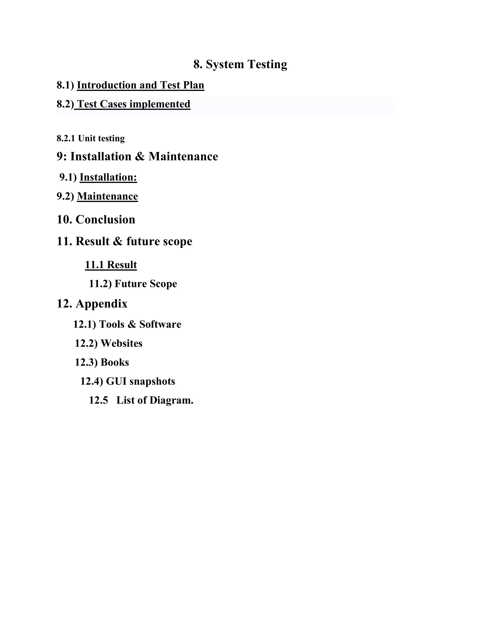 8. System Testing
8.1) Introduction and Test Plan
8.2) Test Cases implemented
8.2.1 Unit testing
9: Installation & Maintenance
9.1) Installation:
9.2) Maintenance
10. Conclusion
11. Result & future scope
11.1 Result
11.2) Future Scope
12. Appendix
12.1) Tools & Software
12.2) Websites
12.3) Books
12.4) GUI snapshots
12.5 List of Diagram.
 