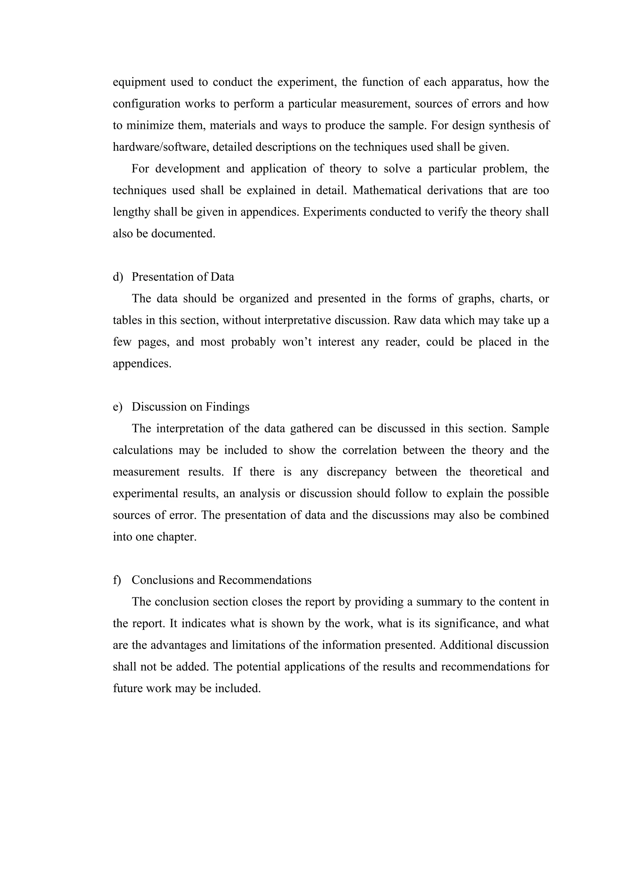 equipment used to conduct the experiment, the function of each apparatus, how the configuration works to perform a particular measurement, sources of errors and how to minimize them, materials and ways to produce the sample. For design synthesis of hardware/software, detailed descriptions on the techniques used shall be given. For development and application of theory to solve a particular problem, the techniques used shall be explained in detail. Mathematical derivations that are too lengthy shall be given in appendices. Experiments conducted to verify the theory shall also be documented. d) Presentation of Data The data should be organized and presented in the forms of graphs, charts, or tables in this section, without interpretative discussion. Raw data which may take up a few pages, and most probably won’t interest any reader, could be placed in the appendices. e) Discussion on Findings The interpretation of the data gathered can be discussed in this section. Sample calculations may be included to show the correlation between the theory and the measurement results. If there is any discrepancy between the theoretical and experimental results, an analysis or discussion should follow to explain the possible sources of error. The presentation of data and the discussions may also be combined into one chapter. f) Conclusions and Recommendations The conclusion section closes the report by providing a summary to the content in the report. It indicates what is shown by the work, what is its significance, and what are the advantages and limitations of the information presented. Additional discussion shall not be added. The potential applications of the results and recommendations for future work may be included. 