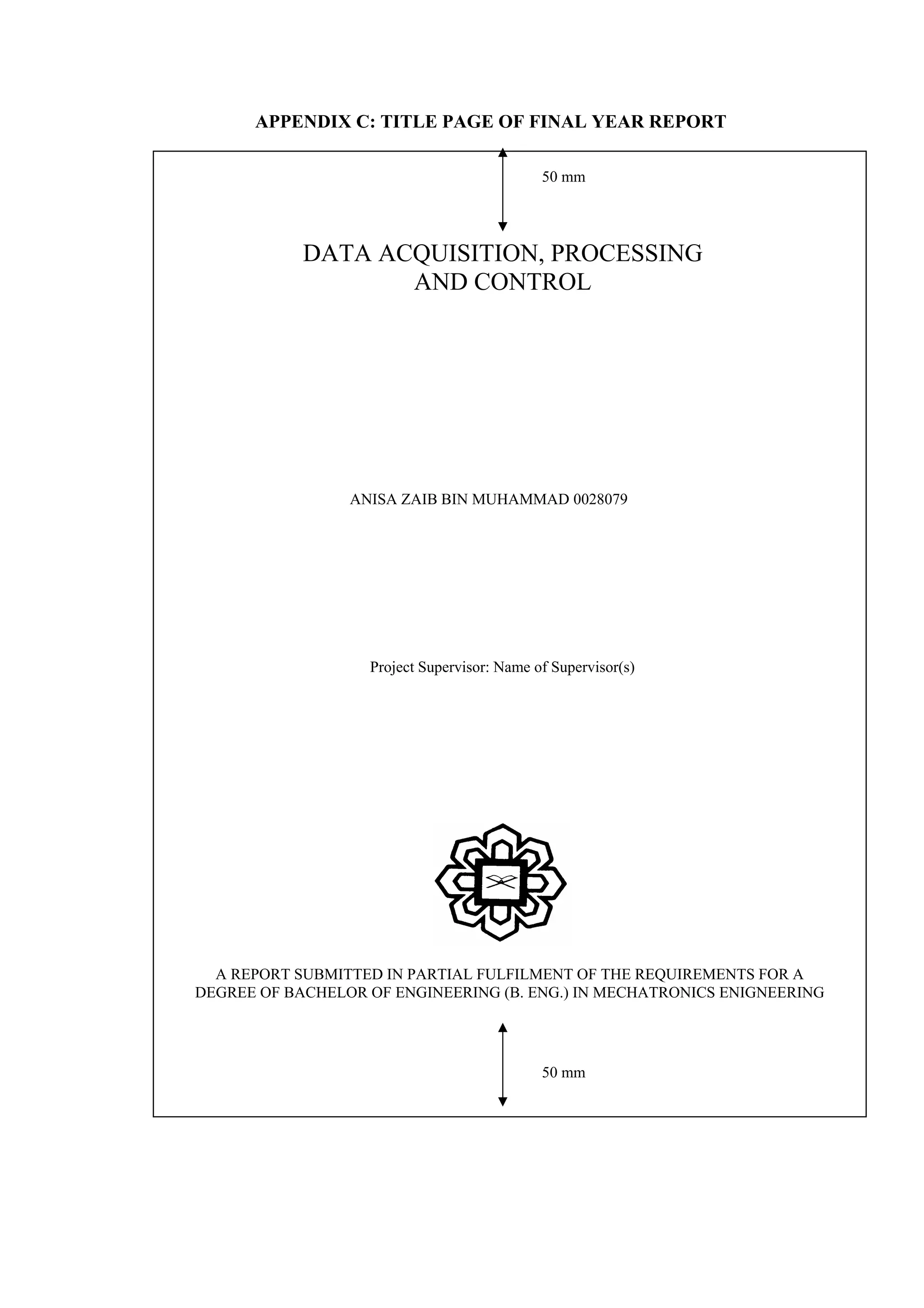 APPENDIX C: TITLE PAGE OF FINAL YEAR REPORT Project Supervisor: Name of Supervisor(s) ANISA ZAIB BIN MUHAMMAD 0028079 DATA ACQUISITION, PROCESSING AND CONTROL 50 mm 50 mm A REPORT SUBMITTED IN PARTIAL FULFILMENT OF THE REQUIREMENTS FOR A DEGREE OF BACHELOR OF ENGINEERING (B. ENG.) IN MECHATRONICS ENIGNEERING 