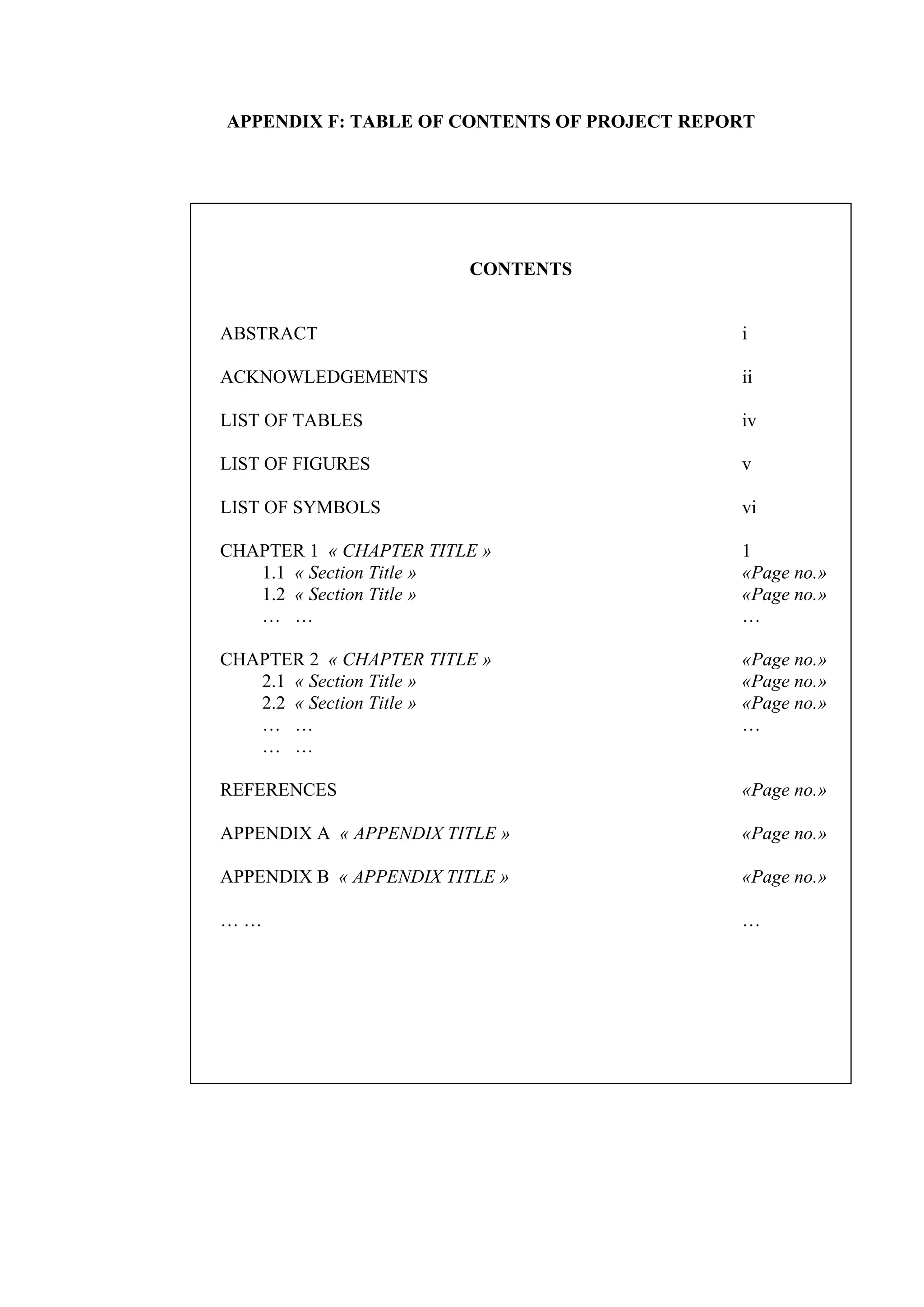 APPENDIX F: TABLE OF CONTENTS OF PROJECT REPORT CONTENTS ABSTRACT i ACKNOWLEDGEMENTS ii LIST OF TABLES iv LIST OF FIGURES v LIST OF SYMBOLS vi CHAPTER 1 « CHAPTER TITLE » 1 1.1 « Section Title » «Page no.» 1.2 « Section Title » «Page no.» … … … CHAPTER 2 « CHAPTER TITLE » «Page no.» 2.1 « Section Title » «Page no.» 2.2 « Section Title » «Page no.» … … … … … REFERENCES «Page no.» APPENDIX A « APPENDIX TITLE » «Page no.» APPENDIX B « APPENDIX TITLE » «Page no.» … … … 