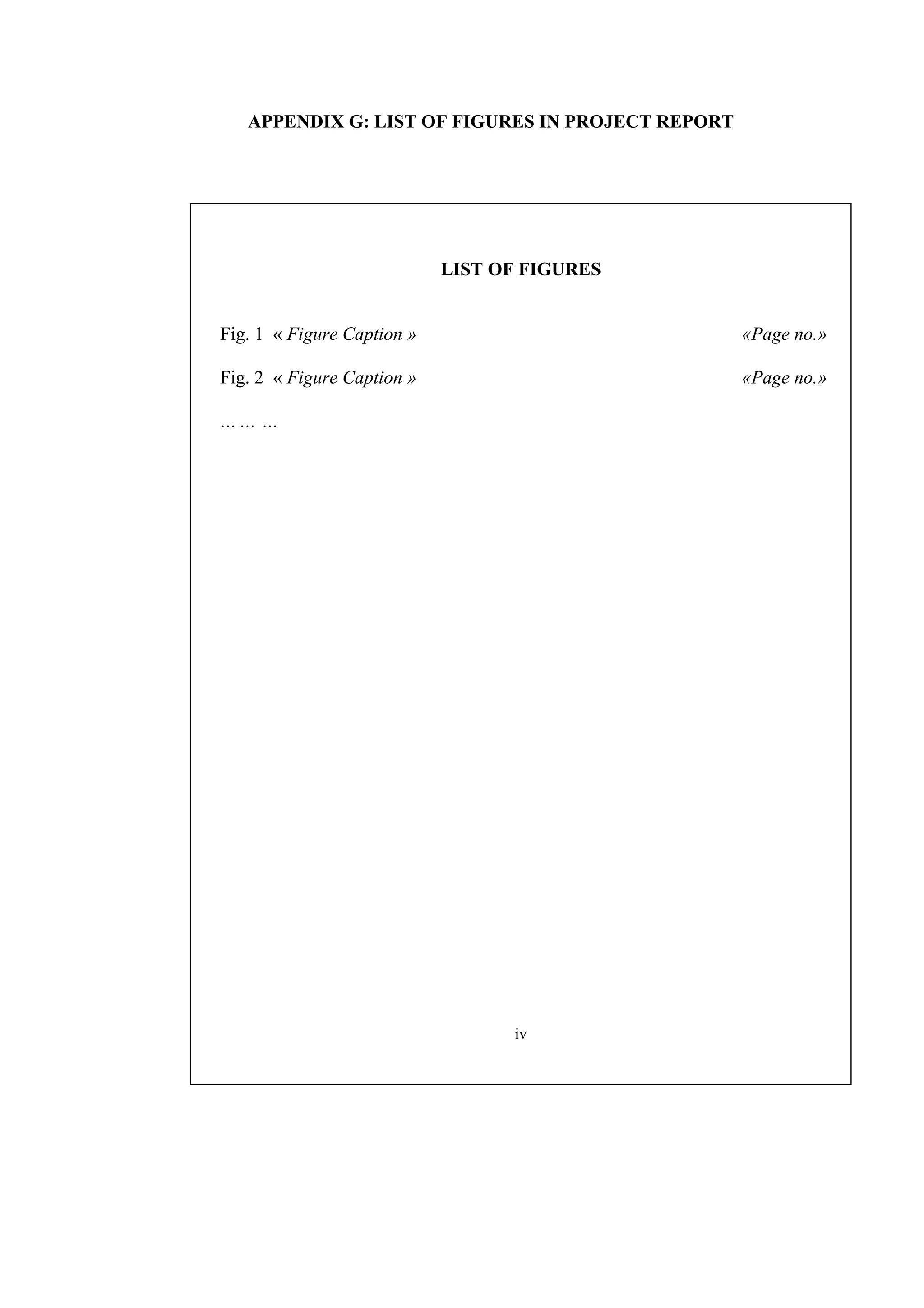 APPENDIX G: LIST OF FIGURES IN PROJECT REPORT LIST OF FIGURES Fig. 1 « Figure Caption » «Page no.» Fig. 2 « Figure Caption » «Page no.» … … … iv 