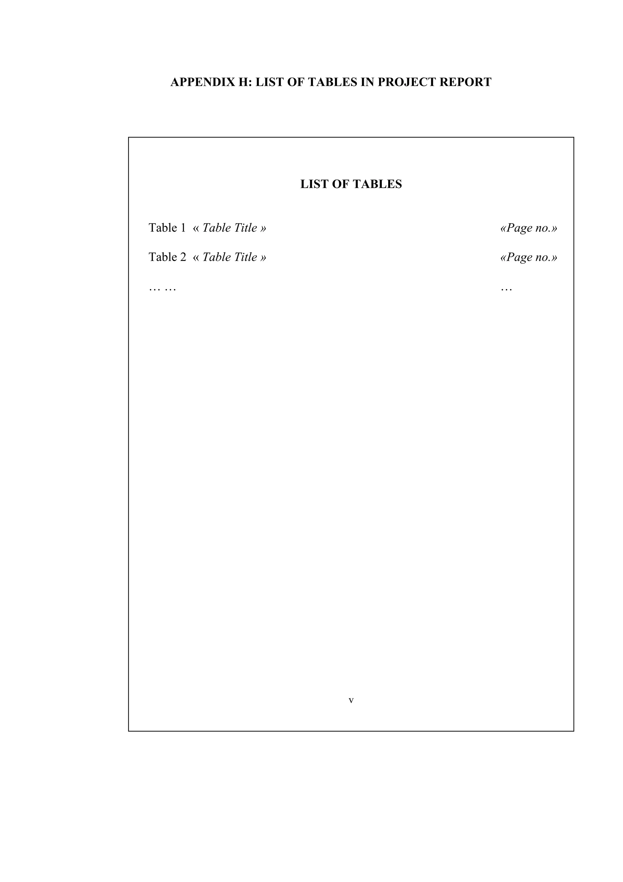 APPENDIX H: LIST OF TABLES IN PROJECT REPORT LIST OF TABLES Table 1 « Table Title » «Page no.» Table 2 « Table Title » «Page no.» … … … v 