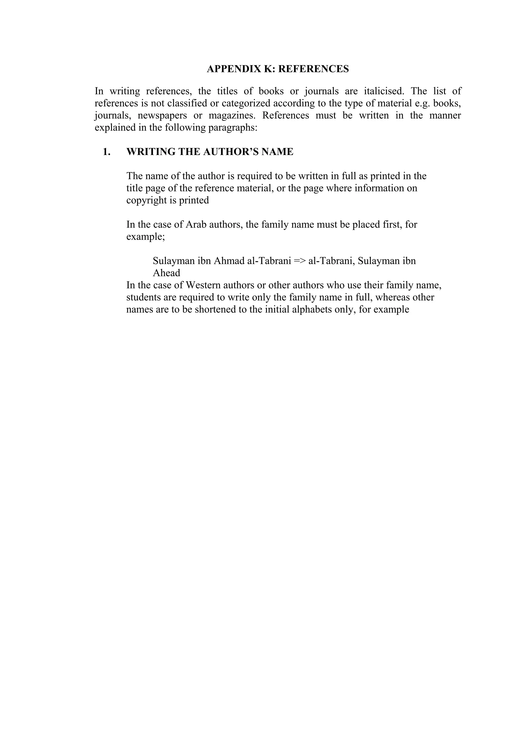 APPENDIX K: REFERENCES In writing references, the titles of books or journals are italicised. The list of references is not classified or categorized according to the type of material e.g. books, journals, newspapers or magazines. References must be written in the manner explained in the following paragraphs: 1. WRITING THE AUTHOR’S NAME The name of the author is required to be written in full as printed in the title page of the reference material, or the page where information on copyright is printed In the case of Arab authors, the family name must be placed first, for example; Sulayman ibn Ahmad al-Tabrani => al-Tabrani, Sulayman ibn Ahead In the case of Western authors or other authors who use their family name, students are required to write only the family name in full, whereas other names are to be shortened to the initial alphabets only, for example 