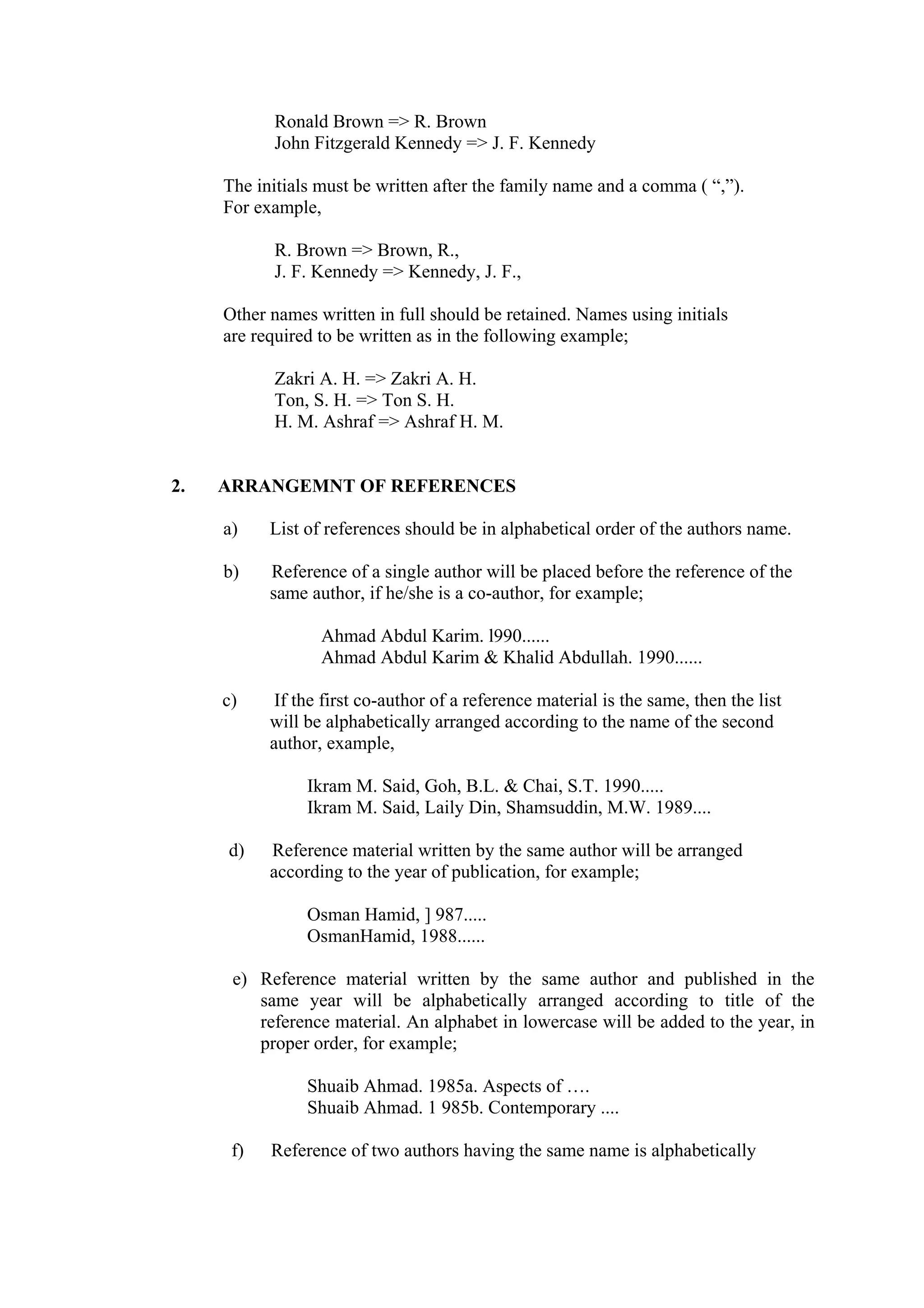Ronald Brown => R. Brown John Fitzgerald Kennedy => J. F. Kennedy The initials must be written after the family name and a comma ( “,”). For example, R. Brown => Brown, R., J. F. Kennedy => Kennedy, J. F., Other names written in full should be retained. Names using initials are required to be written as in the following example; Zakri A. H. => Zakri A. H. Ton, S. H. => Ton S. H. H. M. Ashraf => Ashraf H. M. 2. ARRANGEMNT OF REFERENCES a) List of references should be in alphabetical order of the authors name. b) Reference of a single author will be placed before the reference of the same author, if he/she is a co-author, for example; Ahmad Abdul Karim. l990...... Ahmad Abdul Karim & Khalid Abdullah. 1990...... c) If the first co-author of a reference material is the same, then the list will be alphabetically arranged according to the name of the second author, example, Ikram M. Said, Goh, B.L. & Chai, S.T. 1990..... Ikram M. Said, Laily Din, Shamsuddin, M.W. 1989.... d) Reference material written by the same author will be arranged according to the year of publication, for example; Osman Hamid, ] 987..... OsmanHamid, 1988...... e) Reference material written by the same author and published in the same year will be alphabetically arranged according to title of the reference material. An alphabet in lowercase will be added to the year, in proper order, for example; Shuaib Ahmad. 1985a. Aspects of …. Shuaib Ahmad. 1 985b. Contemporary .... f) Reference of two authors having the same name is alphabetically 
