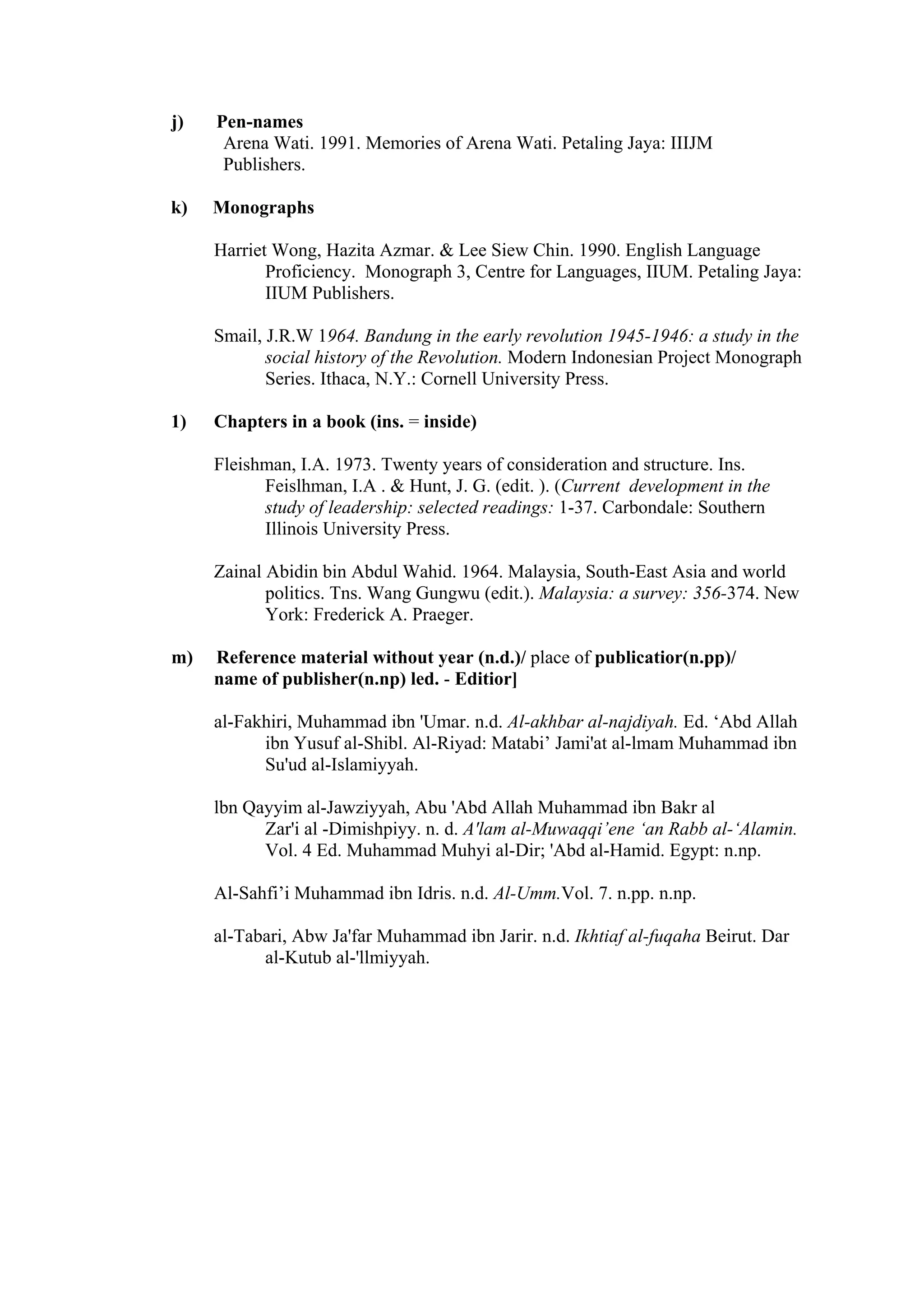 j) Pen-names Arena Wati. 1991. Memories of Arena Wati. Petaling Jaya: IIIJM Publishers. k) Monographs Harriet Wong, Hazita Azmar. & Lee Siew Chin. 1990. English Language Proficiency. Monograph 3, Centre for Languages, IIUM. Petaling Jaya: IIUM Publishers. Smail, J.R.W 1964. Bandung in the early revolution 1945-1946: a study in the social history of the Revolution. Modern Indonesian Project Monograph Series. Ithaca, N.Y.: Cornell University Press. 1) Chapters in a book (ins. = inside) Fleishman, I.A. 1973. Twenty years of consideration and structure. Ins. Feislhman, I.A . & Hunt, J. G. (edit. ). (Current development in the study of leadership: selected readings: 1-37. Carbondale: Southern Illinois University Press. Zainal Abidin bin Abdul Wahid. 1964. Malaysia, South-East Asia and world politics. Tns. Wang Gungwu (edit.). Malaysia: a survey: 356-374. New York: Frederick A. Praeger. m) Reference material without year (n.d.)/ place of publicatior(n.pp)/ name of publisher(n.np) led. - Editior] al-Fakhiri, Muhammad ibn 'Umar. n.d. Al-akhbar al-najdiyah. Ed. ‘Abd Allah ibn Yusuf al-Shibl. Al-Riyad: Matabi’ Jami'at al-lmam Muhammad ibn Su'ud al-Islamiyyah. lbn Qayyim al-Jawziyyah, Abu 'Abd Allah Muhammad ibn Bakr al Zar'i al -Dimishpiyy. n. d. A'lam al-Muwaqqi’ene ‘an Rabb al-‘Alamin. Vol. 4 Ed. Muhammad Muhyi al-Dir; 'Abd al-Hamid. Egypt: n.np. Al-Sahfi’i Muhammad ibn Idris. n.d. Al-Umm.Vol. 7. n.pp. n.np. al-Tabari, Abw Ja'far Muhammad ibn Jarir. n.d. Ikhtiaf al-fuqaha Beirut. Dar al-Kutub al-'llmiyyah. 