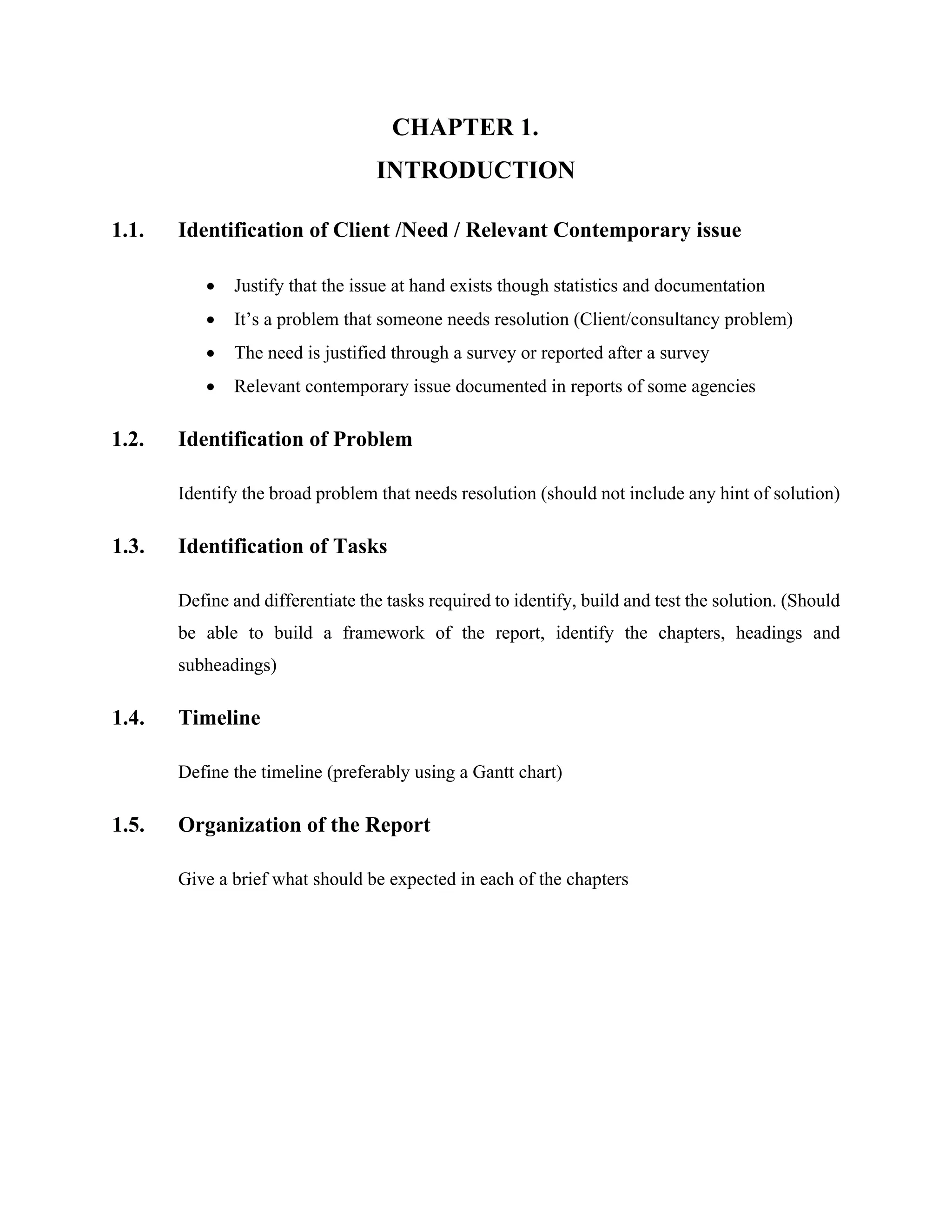 CHAPTER 1.
INTRODUCTION
1.1. Identification of Client /Need / Relevant Contemporary issue
 Justify that the issue at hand exists though statistics and documentation
 It’s a problem that someone needs resolution (Client/consultancy problem)
 The need is justified through a survey or reported after a survey
 Relevant contemporary issue documented in reports of some agencies
1.2. Identification of Problem
Identify the broad problem that needs resolution (should not include any hint of solution)
1.3. Identification of Tasks
Define and differentiate the tasks required to identify, build and test the solution. (Should
be able to build a framework of the report, identify the chapters, headings and
subheadings)
1.4. Timeline
Define the timeline (preferably using a Gantt chart)
1.5. Organization of the Report
Give a brief what should be expected in each of the chapters
 