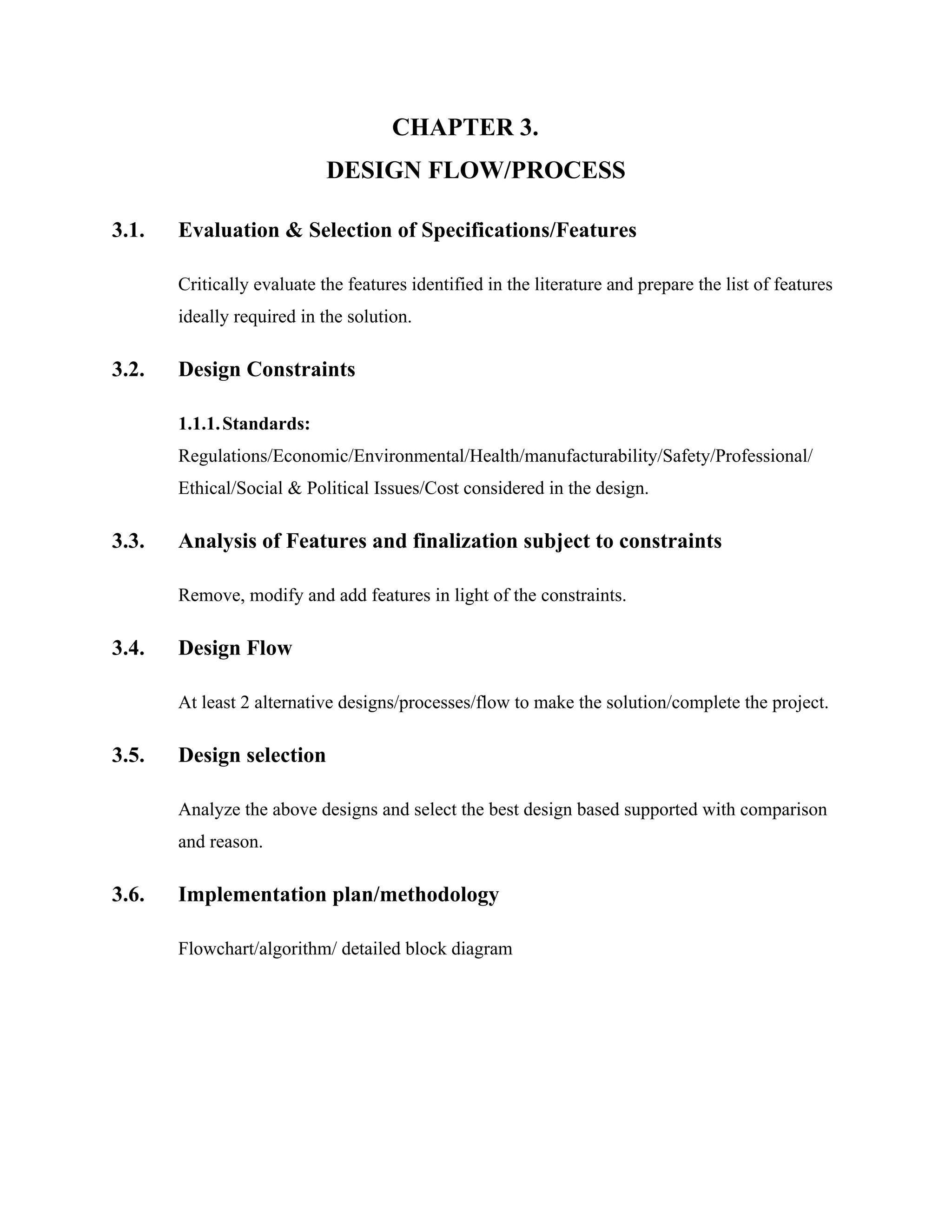 CHAPTER 3.
DESIGN FLOW/PROCESS
3.1. Evaluation & Selection of Specifications/Features
Critically evaluate the features identified in the literature and prepare the list of features
ideally required in the solution.
3.2. Design Constraints
1.1.1.Standards:
Regulations/Economic/Environmental/Health/manufacturability/Safety/Professional/
Ethical/Social & Political Issues/Cost considered in the design.
3.3. Analysis of Features and finalization subject to constraints
Remove, modify and add features in light of the constraints.
3.4. Design Flow
At least 2 alternative designs/processes/flow to make the solution/complete the project.
3.5. Design selection
Analyze the above designs and select the best design based supported with comparison
and reason.
3.6. Implementation plan/methodology
Flowchart/algorithm/ detailed block diagram
 