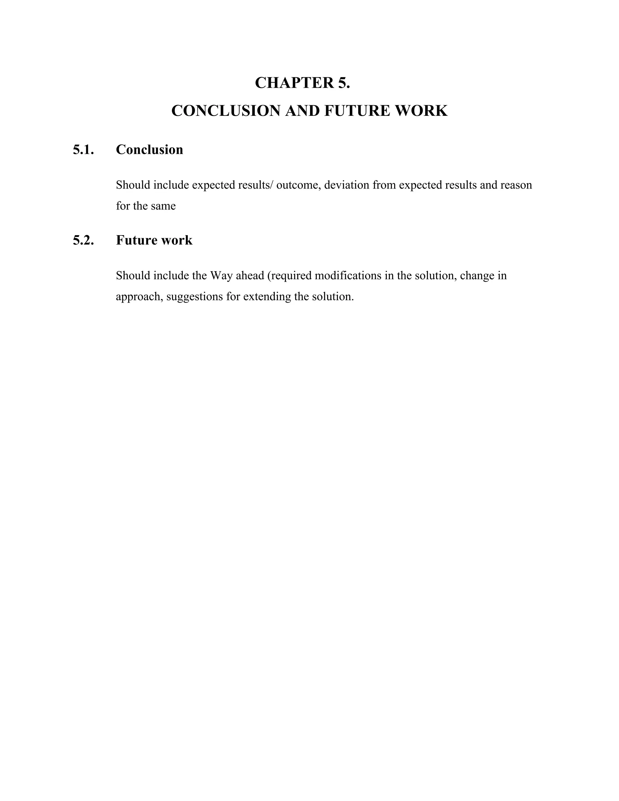 CHAPTER 5.
CONCLUSION AND FUTURE WORK
5.1. Conclusion
Should include expected results/ outcome, deviation from expected results and reason
for the same
5.2. Future work
Should include the Way ahead (required modifications in the solution, change in
approach, suggestions for extending the solution.
 