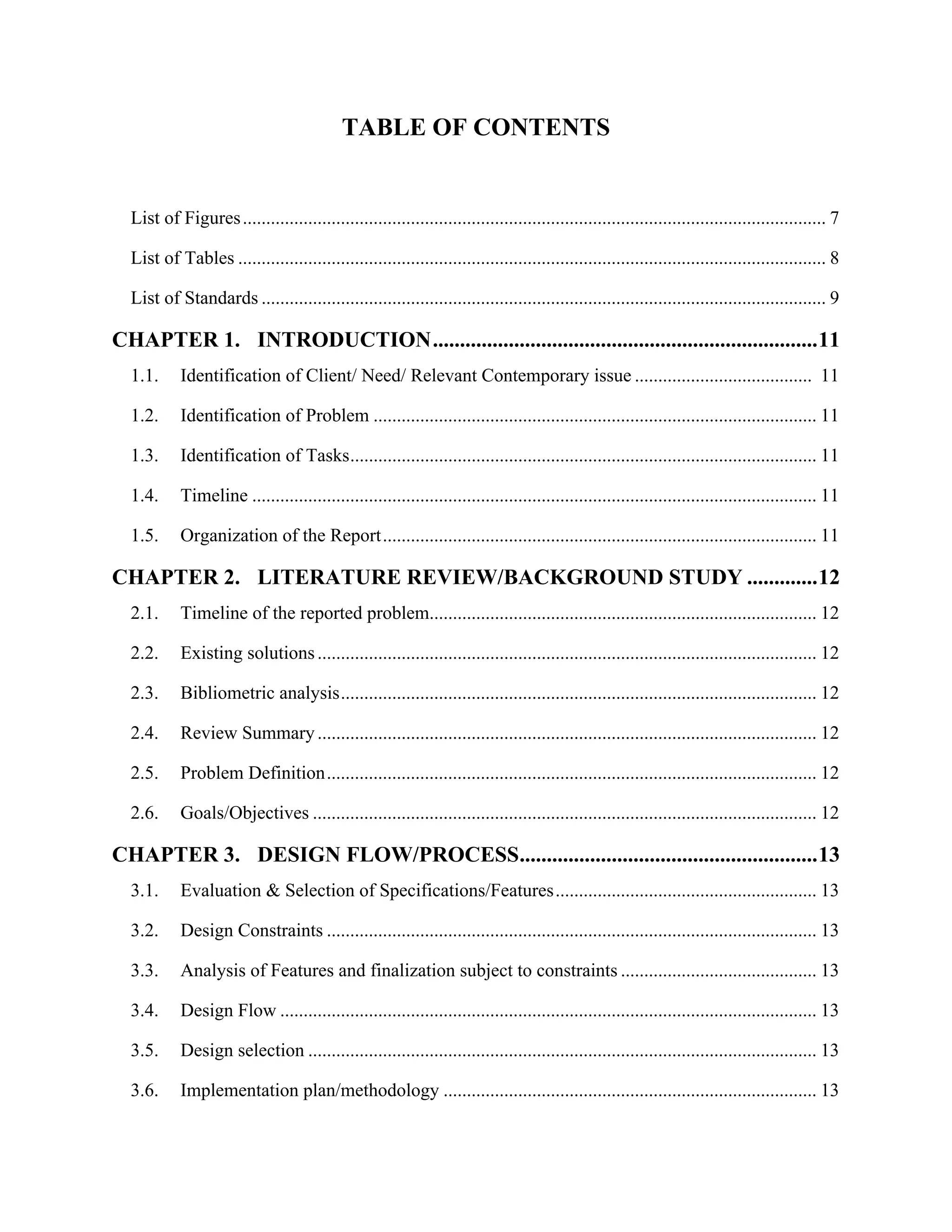 TABLE OF CONTENTS
List of Figures............................................................................................................................. 7
List of Tables .............................................................................................................................. 8
List of Standards ......................................................................................................................... 9
CHAPTER 1. INTRODUCTION.......................................................................11
1.1. Identification of Client/ Need/ Relevant Contemporary issue ...................................... 11
1.2. Identification of Problem ............................................................................................... 11
1.3. Identification of Tasks.................................................................................................... 11
1.4. Timeline ......................................................................................................................... 11
1.5. Organization of the Report............................................................................................. 11
CHAPTER 2. LITERATURE REVIEW/BACKGROUND STUDY .............12
2.1. Timeline of the reported problem................................................................................... 12
2.2. Existing solutions........................................................................................................... 12
2.3. Bibliometric analysis...................................................................................................... 12
2.4. Review Summary........................................................................................................... 12
2.5. Problem Definition......................................................................................................... 12
2.6. Goals/Objectives ............................................................................................................ 12
CHAPTER 3. DESIGN FLOW/PROCESS.......................................................13
3.1. Evaluation & Selection of Specifications/Features........................................................ 13
3.2. Design Constraints ......................................................................................................... 13
3.3. Analysis of Features and finalization subject to constraints .......................................... 13
3.4. Design Flow ................................................................................................................... 13
3.5. Design selection ............................................................................................................. 13
3.6. Implementation plan/methodology ................................................................................ 13
 