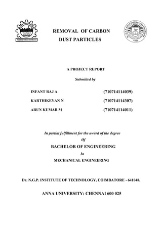 REMOVAL OF CARBON
DUST PARTICLES
A PROJECT REPORT
Submitted by
INFANT RAJ A (710714114039)
KARTHIKEYAN N (710714114307)
ARUN KUMAR M (710714114011)
In partial fulfillment for the award of the degree
Of
BACHELOR OF ENGINEERING
In
MECHANICAL ENGINEERING
Dr. N.G.P. INSTITUTE OF TECHNOLOGY, COIMBATORE - 641048.
ANNA UNIVERSITY: CHENNAI 600 025
 
