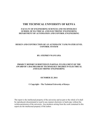 THE TECHNICAL UNIVERSITY OF KENYA
FACULTY OF ENGINEERING SCIENCES AND TECHNOLOGY
SCHOOL OF ELCTRICAL AND ELECTRONIC ENGINEERING
DEPARTMENT OF AUTOMATION AND CONTROL ENGINEERING
DESIGN AND CONTRUCTION OF AN AUTOMATIC TANK WATER LEVEL
CONTROL SYSTEM
BY: STEPHEN WANYAMA
PROJECT REPORT SUBMITTED IN PARTIAL FULFILLMENT OF THE
AWARD OF A BACHELOR OF TECHNOLOGY DEGREE IN ELECTRICAL
AND ELECTRONIC ENGINEERING
OCTOBER 25, 2014
© Copyright – The Technical University of Kenya
The report is the intellectual property of the university and no part or the whole of it shall
be reproduced, disseminated or used in any manner electronic or hard copy without the
written permission of the university. Any products arising from the work contained in this
report are the intellectual property of the author.
 
