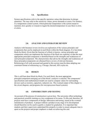 1.6. Specifications
System specifications refer to the specific operation values that determine its design
quantities. The may refer to the sensitivity values, power demands et cetera. For instance,
in a temperature control system, which particular temperature is the system meant to
maintain, how quickly is it meant to regain the desired temperature in case there is error,
et cetera.
2.0. ANALYSIS AND LITERATURE REVIEW
Analysis with literature review involves an exploration of the various principles and
components that can be employed at each block within the block diagram. It is best done
block-by-block. Given that the function of a block is known, various principles and
components which can implement the function of the block are explored, so that the most
appropriate principle/component is identified based on the strengths and weaknesses of
each principle/component. The characteristics that advise the strengths and weaknesses of
these principles/components are obtained from a review of relevant literature.
Referencing of all work accessed and quoted in this section must be done adopting one
consistent format of referencing e.g. Chicago, Harvard, APA styles etc.
3.0. DESIGN
This is still best done block-by-block. For each block, the most appropriate
principle/component emerging out of the block’s analysis is selected. The components’
specifications and mathematical models are used to compute values for surrounding
devices such as resistors, capacitors, inductors etc. The eventual output of this chapter is
the circuit diagram, and programs (for microprocessor-based systems).
4.0. CONSTRUCTION AND TESTING
An account of the process of construction is given here. The university offers technology
and practical scientific training as a key component of its menu. To this end, therefore, all
projects must have components of design, fabrication and testing, aimed at the eventual
manufacture of products. A project without a product at any stage of its development
should therefore not be used to qualify a student for graduation. It is important that
students and their supervisors understand this properly in order to ensure adequate time is
spent on the projects and proper emphasis is made on achieving this end.
 