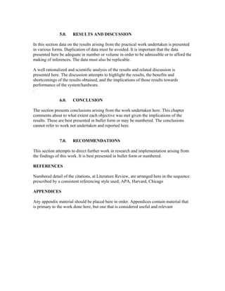 5.0. RESULTS AND DISCUSSION
In this section data on the results arising from the practical work undertaken is presented
in various forms. Duplication of data must be avoided. It is important that the data
presented here be adequate in number or volume in order to be admissible or to afford the
making of inferences. The data must also be replicable.
A well rationalized and scientific analysis of the results and related discussion is
presented here. The discussion attempts to highlight the results, the benefits and
shortcomings of the results obtained, and the implications of those results towards
performance of the system/hardware.
.
6.0. CONCLUSION
The section presents conclusions arising from the work undertaken here. This chapter
comments about to what extent each objective was met given the implications of the
results. These are best presented in bullet form or may be numbered. The conclusions
cannot refer to work not undertaken and reported here.
7.0. RECOMMENDATIONS
This section attempts to direct further work in research and implementation arising from
the findings of this work. It is best presented in bullet form or numbered.
REFERENCES
Numbered detail of the citations, at Literature Review, are arranged here in the sequence
prescribed by a consistent referencing style used; APA, Harvard, Chicago
APPENDICES
Any appendix material should be placed here in order. Appendices contain material that
is primary to the work done here, but one that is considered useful and relevant
 