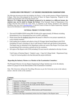 GUIDELINES FOR PROJECT 1 AT DEGREE ENGINEERING EXAMINATIONS

The following document provides the Guidelines for Project 1 at the seventh semester of Degree Engineering
Colleges. These have been prepared by the Council of Deans for Degree Engineering Programs so that
students can present their work of the full semester well.
However if a College has got the Reports prepared by its students in a different format, the
students may not be asked to change the format. If the Principals/ Heads of Departments of the
College find that their format has some merit, as compared to the format, specified in the following
Guidelines, they may write to gic@gtu.edu.in so that the Council of Deans for Degree Engineering Programs
may use the information to improve the Guidelines.

                             GENERAL PROJECT INSTRUCTIONS:

1   The total EXAMINATION timing PER TEAM will be approximately 20 Minutes including
    Presentation & Viva. Presentation has to be via PPT, preferably.
2   Please ensure that the feedback form about the project is filled for every project separately by
    every external examiner.
3   Each student has to prepare and submit at least 45-50 pages Spiral bound Report with CD-R
    (including CD case), consisting of .doc & .pdf format of report and .ppt format of presentation.
    The Report may be submitted to the Department within one week of the Project Viva Exam, after
    incorporating all the corrections, pointed out by the examiners.
4   All copies of the Report with CD-R (including CD case) must be submitted on the day of exam.

    Total Copies of Seminar Report = Student’s copy + Copy for College Guide + Department Copy
    + Copy for External guide(s) who had allocated the project definition


Regarding the Industry Mentor as a Member of the Examination Committee:

The Principal/ Director of every Degree Engineering College/ Institute may invite the industry
mentor of a project to be the third member of the Examination Committee.

Note: The University will pay the Travelling Allowance as per the University norms to the industry
mentor, when he works as the examiner.



Contents:
Page #
2        Format of the Report
5        Appendix 1: Format of the cover page of the Report
6        Appendix 2: Certificate by the Guide and the Head of Department
7        Appendix 3: List of Tables
8        Appendix 4: List of Figures
9        Appendix 5: List of Symbols, Abbreviations and Nomenclature
10       Table of Contents
11       Format of the Page immediately before the first Chapter of the Report starts
                                                                                                        1
 