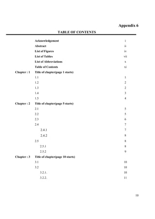 Appendix 6
                                TABLE OF CONTENTS

              Acknowledgement                          i
              Abstract                                 ii
              List of Figures                         iv
              List of Tables                          vii
              List of Abbreviations                    x
              Table of Contents                       xi
Chapter : 1   Title of chapter(page 1 starts)
              1.1                                      1
              1.2                                      2
              1.3                                      2
              1.4                                      3
              1.5                                      4
Chapter : 2   Title of chapter(page 5 starts)
              2.1                                      5
              2.2                                      5
              2.3                                      6
              2.4                                      7
                    2.4.1                              7
                    2.4.2                              8
              2.5                                      8
                    2.5.1                              8
                    2.5.2                              9
Chapter : 3   Title of chapter(page 10 starts)
              3.1                                     10
              3.2                                     10
                    3.2.1.                            10
                    3.2.2.                            11




                                                            10
 