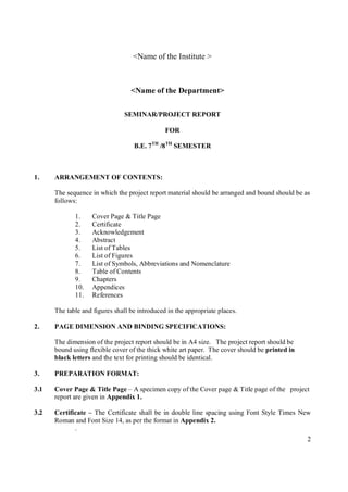 <Name of the Institute >



                                  <Name of the Department>

                                SEMINAR/PROJECT REPORT

                                               FOR

                                   B.E. 7TH /8 TH SEMESTER



1.    ARRANGEMENT OF CONTENTS:

      The sequence in which the project report material should be arranged and bound should be as
      follows:

             1.     Cover Page & Title Page
             2.     Certificate
             3.     Acknowledgement
             4.     Abstract
             5.     List of Tables
             6.     List of Figures
             7.     List of Symbols, Abbreviations and Nomenclature
             8.     Table of Contents
             9.     Chapters
             10.    Appendices
             11.    References

      The table and figures shall be introduced in the appropriate places.

2.    PAGE DIMENSION AND BINDING SPECIFICATIONS:

      The dimension of the project report should be in A4 size. The project report should be
      bound using flexible cover of the thick white art paper. The cover should be printed in
      black letters and the text for printing should be identical.

3.    PREPARATION FORMAT:

3.1   Cover Page & Title Page – A specimen copy of the Cover page & Title page of the project
      report are given in Appendix 1.

3.2   Certificate – The Certificate shall be in double line spacing using Font Style Times New
      Roman and Font Size 14, as per the format in Appendix 2.
             .
                                                                                                2
 