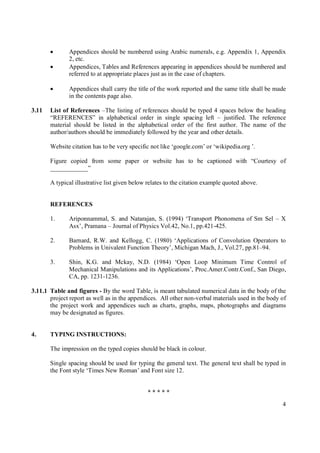       Appendices should be numbered using Arabic numerals, e.g. Appendix 1, Appendix
               2, etc.
              Appendices, Tables and References appearing in appendices should be numbered and
               referred to at appropriate places just as in the case of chapters.

              Appendices shall carry the title of the work reported and the same title shall be made
               in the contents page also.

3.11   List of References –The listing of references should be typed 4 spaces below the heading
       “REFERENCES” in alphabetical order in single spacing left – justified. The reference
       material should be listed in the alphabetical order of the first author. The name of the
       author/authors should be immediately followed by the year and other details.

       Website citation has to be very specific not like ‘google.com’ or ‘wikipedia.org ’.

       Figure copied from some paper or website has to be captioned with “Courtesy of
       ____________”

       A typical illustrative list given below relates to the citation example quoted above.


       REFERENCES

       1.      Ariponnammal, S. and Natarajan, S. (1994) ‘Transport Phonomena of Sm Sel – X
               Asx’, Pramana – Journal of Physics Vol.42, No.1, pp.421-425.

       2.      Barnard, R.W. and Kellogg, C. (1980) ‘Applications of Convolution Operators to
               Problems in Univalent Function Theory’, Michigan Mach, J., Vol.27, pp.81–94.

       3.      Shin, K.G. and Mckay, N.D. (1984) ‘Open Loop Minimum Time Control of
               Mechanical Manipulations and its Applications’, Proc.Amer.Contr.Conf., San Diego,
               CA, pp. 1231-1236.

3.11.1 Table and figures - By the word Table, is meant tabulated numerical data in the body of the
       project report as well as in the appendices. All other non-verbal materials used in the body of
       the project work and appendices such as charts, graphs, maps, photographs and diagrams
       may be designated as figures.


4.     TYPING INSTRUCTIONS:

       The impression on the typed copies should be black in colour.

       Single spacing should be used for typing the general text. The general text shall be typed in
       the Font style ‘Times New Roman’ and Font size 12.


                                              *****
                                                                                                    4
 