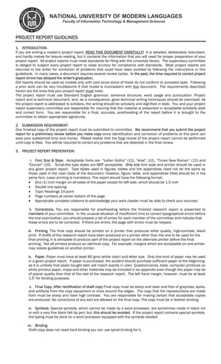 NATIONAL UNIVERSITY OF MODERN LANGUAGES
Faculty of Information Technology & Management Sciences
PROJECT REPORT GUIDLINES
1. INTRODUCTION
If you are writing a master's project report, READ THIS DOCUMENT CAREFULLY! It is detailed, deliberately redundant,
and hardly makes for leisure reading, but it contains the information that you will need for proper preparation of your
project report. All project reports must meet standards for filing with the university library. The supervisory committee
is obliged to subject every project report to close scrutiny for compliance with standards. Most project reports are
returned to the writer for correction of problems that could have been avoided by following the instructions in this
guidebook. In many cases, a document requires several review cycles. In the past, the time required to correct project
report errors has delayed the writer's graduation.
Old reports should be used as models only with care since some of these do not conform to accepted style. Following
a prior work can be very troublesome if that model is inconsistent with this document. The requirements described
herein are the ones that your project report must meet.
The project report must use Standard English grammar, sentence structure, word usage and punctuation. Project
report and is technical document, and, as a consequence, good technical writing techniques should be exercised. As
the project report is addressed to scholars, the writing should be scholarly and dignified in style. You and your project
report supervisory committee are responsible for insuring that the material is presented in acceptable scholarly style
and correct form. You are responsible for a final, accurate, proofreading of the report before it is brought to the
committee to obtain appropriate signatures.
2. SUBMISSION REQUIREMENT
One finished copy of the project report must be submitted to committee. We recommend that you submit the project
report for a preliminary review before you make copy since identification and correction of problems at this point can
save your substantial time and money. Please realize that the final review of the project report cannot be performed
until copy is filed. You will be required to correct any problems that are detected in the final review.
3. PROJECT REPORT PREPERATION
i. Font Size & Style. Acceptable fonts are "Letter Gothic" (12), “Arial” (12), “Times New Roman” (12) and
"Courier" (10). Script-like type styles are NOT acceptable. Only one font style and printer should be used in
any given project report. Type styles used in figures, tables and the appendices need not be the same as
those used in the main body of the document; however, figure, table, and appendices titles should be in the
same font. Laser printing is mandatory. The report should have the following format:
• One (1) inch margin on all sides of the paper except for left side, which should be 1.5 inch
• Double line spacing
• Topic Headings 14 point
• Page numbers at center bottom of the page
• Appropriate complete citations to acknowledge your work (reader must be able to check your sources)
ii. Corrections. You are responsible for proofreading before the finished research report is presented to
members of your committee. In the unusual situation of insufficient time to correct typographical errors before
the oral examination, you should prepare a list of errors for each member of the committee and indicate that
these errors are to be corrected. If there are errors, the page with errors must be retyped.
iii. Printing. The final copy should be printed on a printer that produces letter quality, high-contrast, black
print. If drafts of the research report have been produced on a printer other than the one to be used for the
final printing, it is advisable to produce part of the project report on the alternate printer before the final
printing. Not all printers produce an identical copy. For example, margins which are acceptable on one printer
may violate guidelines on another printer.
iv. Paper. Paper must have at least 80 gms (white color) and letter size. Only one kind of paper may be used
in a given project report. If paper is purchased, the student should purchase sufficient paper at the beginning,
as it is unlikely that paper bought later will match exactly in color. Questionnaires, tests, computer printouts on
white printout paper, maps and other materials may be included in an appendix even though the paper may be
of poorer quality than that of the rest of the research report. The left hand margin, however, must be at least
1.5" for binding purposes.
v. Final Copy. After rectification of draft copy Final copy must be sharp and clear and free of grayness, spots,
and artifacts from the copy equipment or lines around the edges. The copy that the reproductions are made
from must be sharp and have high contrast. You are responsible for making certain that acceptable copies
are produced. No corrections of any sort are allowed on the final copy. The copy must be in leather binding.
vi. Symbols. Special symbols, which cannot be made by a word processor, are sometimes made in black ink
or with a very fine black felt tip pen; but, this should be avoided. If the project report contains special symbols,
the typing must be done on a word processor equipped with the symbols needed.
vii. Binding.
Draft copy dose not need hard binding you can use spiral binding for it.
 