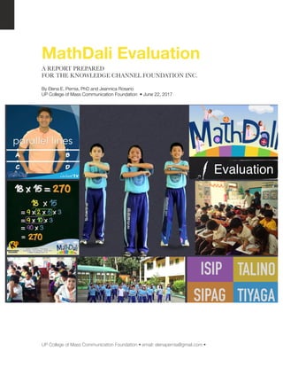 MathDali Evaluation
A REPORT PREPARED
FOR THE KNOWLEDGE CHANNEL FOUNDATION INC.
By Elena E. Pernia, PhD and Jeannica Rosario
UP College of Mass Communication Foundation • June 22, 2017
UP College of Mass Communication Foundation • email: elenapernia@gmail.com •	
 