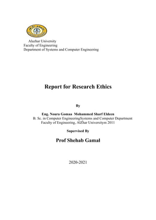 Alazhar University
Faculty of Engineering
Department of Systems and Computer Engineering
Report for Research Ethics
By
Eng. Noura Gomaa Mohammed Sharf Eldeen
B. Sc. in Computer EngineeringSystems and Computer Department
Faculty of Engineering, AlZhar Universitym 2011
Supervised By
Prof Shehab Gamal
2020-2021
 