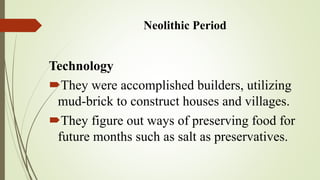 Neolithic Period
Technology
They were accomplished builders, utilizing
mud-brick to construct houses and villages.
They figure out ways of preserving food for
future months such as salt as preservatives.
 