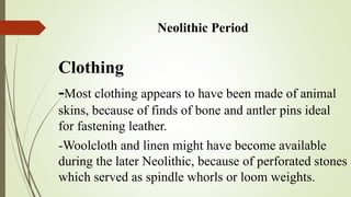 Neolithic Period
Clothing
Most clothing appears to have been made of animal
skins because of finds of bone and antler pins ideal
for fastening leather.
Woolcloth and linen might have become available
during the later Neolithic, because of perforated
stones which served as spindle whorls or loom
weights.
 