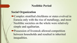 Neolithic Period
Social Organization
Complex stratified chiefdoms or states evolved in
Eurasia only with the rise of metallurgy, and most
Neolithic societies on the whole were relatively
simple and egalitarian.
Possession of livestock allowed competition
between households and resulted in inherited
inequalities.
 