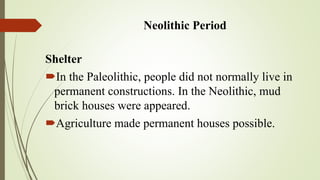 Neolithic Period
Shelter
In the Paleolithic, people did not normally live in
permanent constructions. In the Neolithic, mud
brick houses were appeared.
Agriculture made permanent houses possible.
 