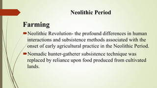 Neolithic Period
Farming
Neolithic Revolution - the profound differences in human
interactions and subsistence methods associated with the
onset of early agricultural practice in the Neolithic Period.
Nomadic hunter-gatherer subsistence technique was
replaced by reliance upon food produced from cultivated
lands.
 