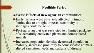 Neolithic Period
Adverse Effects of new agrarian communities:
Early farmers were adversely affected in times of
famine due to drought or pests; sensitivity to
shortages could be acute.
Post-agrarian diet was restricted to a limited package
of successfully cultivated plants and domesticated
animals.
Increased population density, decreased population
mobility, increased proximity to domesticated animals
altered sanitation needs and patterns of disease.
 