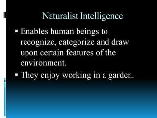 Naturalist Intelligence
 Enables human beings to
recognize, categorize and draw
upon certain features of the
environment.
 They enjoy working in a garden.
 