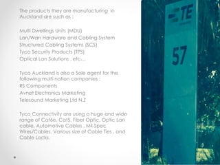 The products they are manufacturing in
Auckland are such as :
Multi Dwellings Units (MDU)
Lan/Wan Hardware and Cabling System
Structured Cabling Systems (SCS)
Tyco Security Products (TPS)
Optical Lan Solutions , etc…
Tyco Auckland is also a Sole agent for the
following multi nation companies :
RS Components
Avnet Electronics Marketing
Telesound Marketing Ltd N.Z
Tyco Connectivity are using a huge and wide
range of Cat6e, Cat5, Fiber Optic, Optic Lan
cable, Automotive Cables , Mil-Spec
Wires/Cables, Various size of Cable Ties , and
Cable Locks.
 
