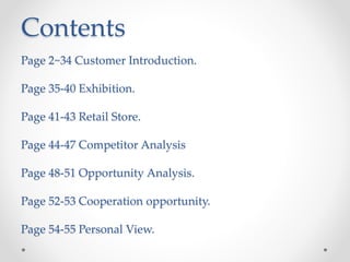 Contents
Page 2~34 Customer Introduction.
Page 35-40 Exhibition.
Page 41-43 Retail Store.
Page 44-47 Competitor Analysis
Page 48-51 Opportunity Analysis.
Page 52-53 Cooperation opportunity.
Page 54-55 Personal View.
 