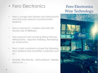 Fero Electronics
Wire Technology.
• Fero Electronics
• Fero is a huge wire harness and wiring looms
manufacturer based in Auckland New
Zealand.
• Fero is having 75 + workers and with the
factory size of 4800sqm.
• Fero products are including Wiring Harness,
Wiring looms , Injection Molding ,Harnessing
for Automotive
• Fero’s main customers include the following
New Zealand and Australian customers such
as :
• Senztek, PDL Electric , Hetro,Hetech, Tekelek
and so on …..
 