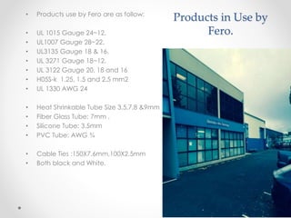 Products in Use by
Fero.
• Products use by Fero are as follow:
• UL 1015 Gauge 24~12.
• UL1007 Gauge 28~22.
• UL3135 Gauge 18 & 16,
• UL 3271 Gauge 18~12.
• UL 3122 Gauge 20, 18 and 16
• H05S-k 1.25, 1.5 and 2.5 mm2
• UL 1330 AWG 24
• Heat Shrinkable Tube Size 3.5,7,8 &9mm
• Fiber Glass Tube: 7mm ,
• Silicone Tube: 3.5mm
• PVC Tube: AWG ¾
• Cable Ties :150X7.6mm,100X2.5mm
• Both black and White.
 