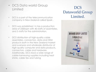 DCS
Dataworld Group
Limited.
• DCS Data world Group
Limited
• DCS is a part of the telecommunication
company in New Zealand called Spark .
• DCS was established in has a production
area of 2500sqm with 40 staffs of assemblies,
and 5 staffs for the administration.
• DCS distribution of high-quality cable
assemblies, connectors, data and OEM
products both in the New Zealand market
and overseas and wholesale distributor of
high-quality computer and data products,
connectors, cable and hardware.
Additionally, DCS stock a wide range of
cable-harnessing supplies including heat
shrink, cable ties and tubing
 
