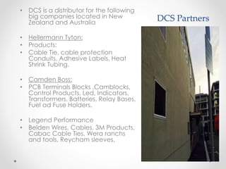 DCS Partners
• DCS is a distributor for the following
big companies located in New
Zealand and Australia
• Hellermann Tyton:
• Products:
• Cable Tie, cable protection
Conduits, Adhesive Labels, Heat
Shrink Tubing.
• Camden Boss:
• PCB Terminals Blocks ,Camblocks,
Control Products, Led, Indicators,
Transformers. Batteries, Relay Bases,
Fuel ad Fuse Holders.
• Legend Performance
• Belden Wires, Cables. 3M Products,
Cabac Cable Ties, Wera ranchs
and tools, Reycham sleeves,
 