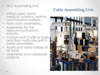 Cable Assembling Unit.
• DCS Assembling Unit:
• Military-spec looms,
medical, avionics, marine
and industrial markets.
• Fibre-optic assemblies.
• Assemblies for the
telecommunications
industry.
• Custom-built Cat5E or Cat6
and fibre multi-core patch
panel assemblies.
• Audio and video cables of
all types.
• assemblies and metalwork
projects.
 