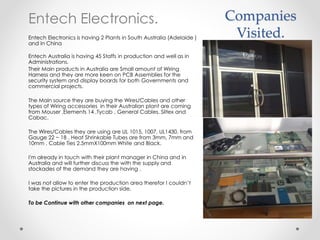 Companies
Visited.
Entech Electronics.
Entech Electronics is having 2 Plants in South Australia (Adelaide )
and in China
Entech Australia is having 45 Staffs in production and well as in
Administrations.
Their Main products in Australia are Small amount of Wiring
Harness and they are more keen on PCB Assemblies for the
security system and display boards for both Governments and
commercial projects.
The Main source they are buying the Wires/Cables and other
types of Wiring accessories in their Australian plant are coming
from Mouser ,Elements 14 ,Tycab , General Cables, Siltex and
Cabac.
The Wires/Cables they are using are UL 1015, 1007, UL1430, from
Gauge 22 ~ 18 , Heat Shrinkable Tubes are from 3mm, 7mm and
10mm , Cable Ties 2.5mmX100mm White and Black.
I'm already in touch with their plant manager in China and in
Australia and will further discuss the with the supply and
stockades of the demand they are having .
I was not allow to enter the production area therefor I couldn’t
take the pictures in the production side.
To be Continue with other companies on next page.
 