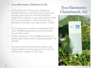 Tyco Electronics
Christchurch. NZ
• Tyco Electronics Christchurch NZ.
• TE Connectivity Christchurch started as
Hamal Industries, manufacturing cable and
harness assemblies for the New Zealand
automotive industry. It was purchased in 2003
by Tyco Corporation, which divested the
electronics division, Tyco Electronics, in 2007.
• TE Connectivity is a global corporation with
over 100,000 employees and 105 factories
around the world.
• In New Zealand, it has a 5000sqm factory in
Heathcote, Christchurch, employing over 110
people
• The production for the Wiring harness and
Power System has reduced a lot due to the
earthquake happen in 2011 Feb .
 