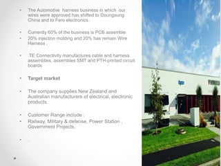 • The Automotive harness business in which our
wires were approved has shifted to Doungaung
China and to Fero electronics .
• Currently 60% of the business is PCB assemble
• 20% injection molding and 20% has remain Wire
Harness ,
• TE Connectivity manufactures cable and harness
assemblies, assembles SMT and PTH-printed circuit
boards
• Target market
• The company supplies New Zealand and
Australian manufacturers of electrical, electronic
products.
• Customer Range include :
• Railway, Military & defense, Power Station ,
Government Projects.
• .
 
