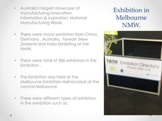 Exhibition in
Melbourne
NMW.
• Australia's largest showcase of
manufacturing innovation,
information & inspiration, National
Manufacturing Week.
• There were many exhibitors from China ,
Germany , Australia, Taiwan ,New
Zealand and India Exhibiting at the
NMW.
• There were total of 286 exhibitors in the
Exhibition .
• The Exhibition was held at the
Melbourne Exhibition Hall located at the
central Melbourne.
• There were different types of exhibitors
in the exhibition such as :
 
