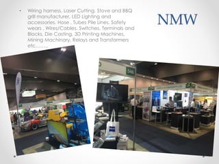 NMW
• Wiring harness, Laser Cutting, Stove and BBQ
grill manufacturer, LED Lighting and
accessories. Hose , Tubes Pile Lines, Safety
wears , Wires/Cables, Switches, Terminals and
Blocks, Die Casting, 3D Printing Machines,
Mining Machinary, Relays and Transformers
etc……..
 