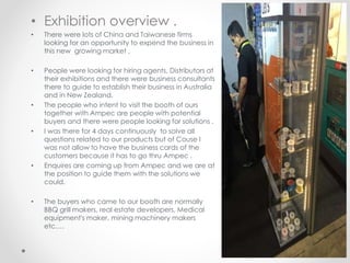 • Exhibition overview .
• There were lots of China and Taiwanese firms
looking for an opportunity to expend the business in
this new growing market ,
• People were looking for hiring agents, Distributors at
their exhibitions and there were business consultants
there to guide to establish their business in Australia
and in New Zealand.
• The people who intent to visit the booth of ours
together with Ampec are people with potential
buyers and there were people looking for solutions .
• I was there for 4 days continuously to solve all
questions related to our products but of Couse I
was not allow to have the business cards of the
customers because it has to go thru Ampec .
• Enquires are coming up from Ampec and we are at
the position to guide them with the solutions we
could.
• The buyers who came to our booth are normally
BBQ grill makers, real estate developers, Medical
equipment's maker, mining machinery makers
etc….
 